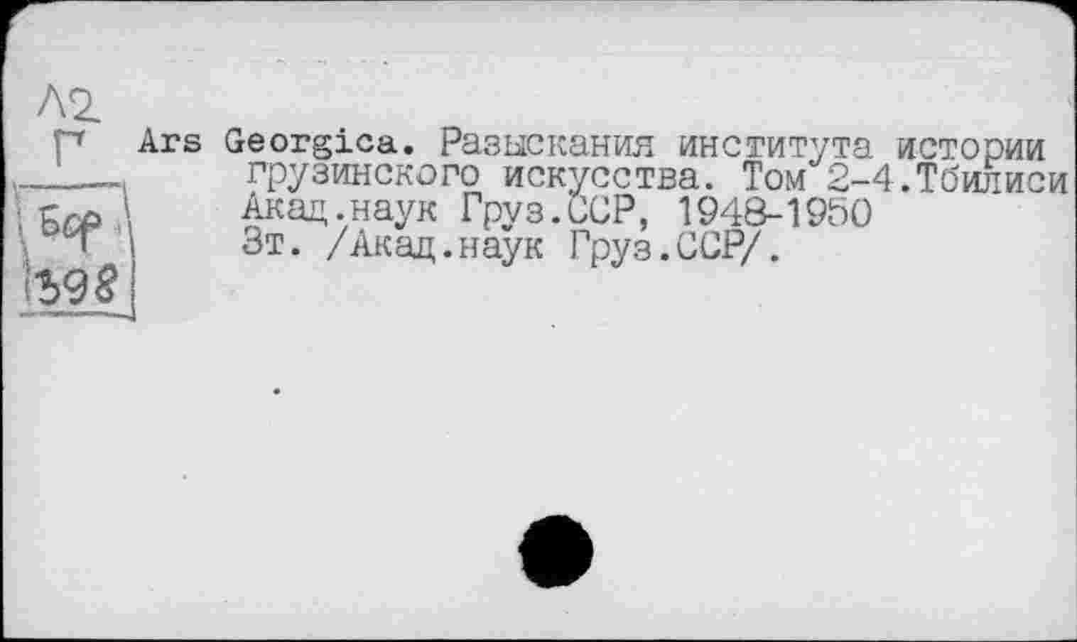 ﻿Л2
Р Ars Georgica. Разыскания института истории ____ грузинского искусства. Том 2-4.Тбилиси Бср ! Акад.наук Груз.ССР, 1948-1950
Зт. /Акад.наук Груз.ССР/.
\Ъ98